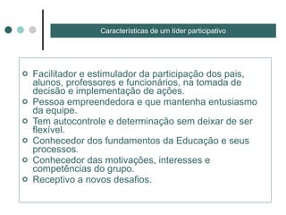 Facilitador e estimulador da participação dos pais, alunos, professores e funcionários, na tomada de decisão e implementação de ações.  Pessoa empreendedora e que mantenha entusiasmo da equipe.  Tem autocontrole e determinação sem deixar de ser flexível. Conhecedor dos fundamentos da Educação e seus processos. Conhecedor das motivações, interesses e competências do grupo. Receptivo a novos desafios. Características de um líder participativo 