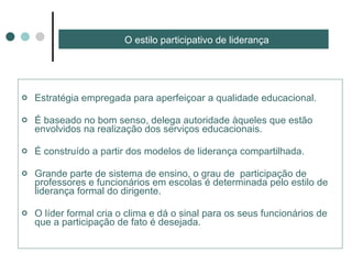 O estilo participativo de liderança Estratégia empregada para aperfeiçoar a qualidade educacional. É baseado no bom senso, delega autoridade àqueles que estão envolvidos na realização dos serviços educacionais. É construído a partir dos modelos de liderança compartilhada. Grande parte de sistema de ensino, o grau de  participação de professores e funcionários em escolas é determinada pelo estilo de liderança formal do dirigente. O líder formal cria o clima e dá o sinal para os seus funcionários de que a participação de fato é desejada. 