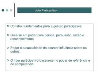 Líder Participativo Constrói fundamentos para a gestão participativa.  Guia-se em poder com perícia, persuasão, razão e reconhecimento. Poder é a capacidade de exercer influência sobre os outros.  O líder participativo baseia-se no poder de referência e de competência. 