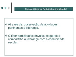 Como a Liderança Participativa é analisada? Através de  observação de atividades pertinentes à liderança. O líder participativo envolve os outros e compartilha a liderança com a comunidade escolar. 