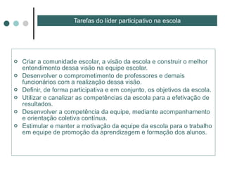 Criar a comunidade escolar, a visão da escola e construir o melhor entendimento dessa visão na equipe escolar. Desenvolver o comprometimento de professores e demais funcionários com a realização dessa visão. Definir, de forma participativa e em conjunto, os objetivos da escola. Utilizar e canalizar as competências da escola para a efetivação de resultados. Desenvolver a competência da equipe, mediante acompanhamento e orientação coletiva contínua. Estimular e manter a motivação da equipe da escola para o trabalho em equipe de promoção da aprendizagem e formação dos alunos. Tarefas do líder participativo na escola 