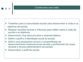 Trabalhar junto à comunidade escolar para desenvolver a visão e os  objetivos da escola. Realizar reuniões formais e informais para refletir sobre a visão da escola e os objetivos. Desenvolver uma ótica pró-ativa e empreendedora. Definir o perfil e a identidade social da escola. Definir uma perspectiva comum e compartilhada de desenvolvimento institucional (da escola) e profissional (do corpo docente e técnico-administrativo da escola). Desenvolver o perfil da escola. Construindo uma visão 