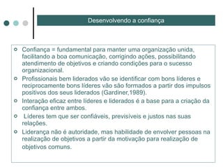 Confiança = fundamental para manter uma organização unida, facilitando a boa comunicação, corrigindo ações, possibilitando atendimento de objetivos e criando condições para o sucesso organizacional. Profissionais bem liderados vão se identificar com bons líderes e reciprocamente bons líderes vão são formados a partir dos impulsos positivos dos seus liderados (Gardiner,1989). Interação eficaz entre líderes e liderados é a base para a criação da confiança entre ambos. Líderes tem que ser confiáveis, previsíveis e justos nas suas relações. Liderança não é autoridade, mas habilidade de envolver pessoas na realização de objetivos a partir da motivação para realização de objetivos comuns.   Desenvolvendo a confiança 