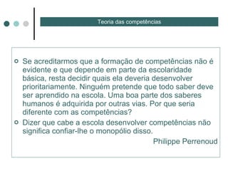 Se acreditarmos que a formação de competências não é evidente e que depende em parte da escolaridade básica, resta decidir quais ela deveria desenvolver prioritariamente. Ninguém pretende que todo saber deve ser aprendido na escola. Uma boa parte dos saberes humanos é adquirida por outras vias. Por que seria diferente com as competências?  Dizer que cabe a escola desenvolver competências não significa confiar-lhe o monopólio disso. Philippe Perrenoud Teoria das competências 