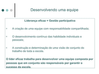 Desenvolvendo uma equipe Liderança eficaz = Gestão participativa A criação de uma equipe com responsabilidade compartilhada; O desenvolvimento contínuo das habilidade individuais e pessoais; A construção e determinação de uma visão de conjunto do trabalho de toda a escola. O líder eficaz trabalha para desenvolver uma equipe composta por pessoas que em conjunto são responsáveis por garantir o sucesso da escola. 