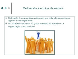 Motivando a equipe da escola Motivação é o empurrão ou alavanca que estimula as pessoas a agirem e a se superarem.  No contexto individual, no grupo imediato de trabalho e  a organização como um todo. 