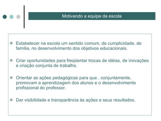 Estabelecer na escola um sentido comum, de cumplicidade, de família, no desenvolvimento dos objetivos educacionais. Criar oportunidades para freqüentar trocas de idéias, de inovações e criação conjunta de trabalho. Orientar as ações pedagógicas para que , conjuntamente, promovam a aprendizagem dos alunos e o desenvolvimento profissional do professor. Dar visibilidade e transparência às ações e seus resultados. Motivando a equipe da escola 