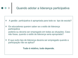 Quando adotar a liderança participativa A gestão  participativa é apropriada para todo os  tipo de escola? Os educadores querem saber se o estilo de liderança participativa  poderia ou deveria ser empregado em todas as situações. Caso não fosse, quando o estilo de liderança seria apropriado? E que outro tipo de liderança deveria ser empregado quando a participação não se aplica? Tudo é relativo, tudo depende. 