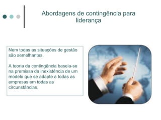 Abordagens de contingência para liderança Nem todas as situações de gestão são semelhantes. A teoria da contingência baseia-se na premissa da inexistência de um modelo que se adapte a todas as empresas em todas as circunstâncias. 