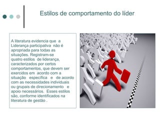 Estilos de comportamento do líder  A literatura evidencia que  a  Liderança participativa  não é apropriada para todas as  situações. Registram-se quatro estilos  de liderança,  caracterizados por certos comportamentos, que devem ser exercidos em  acordo com a situação  específica  e  de acordo com as necessidades individuais ou grupais de direcionamento  e apoio necessários.  Esses estilos são, conforme identificados na literatura de gestão . 