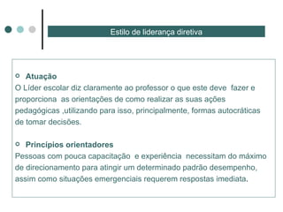 Estilo de liderança diretiva Atuação  O Líder escolar diz claramente ao professor o que este deve  fazer e proporciona  as orientações de como realizar as suas ações pedagógicas ,utilizando para isso, principalmente, formas autocráticas de tomar decisões. Princípios orientadores  Pessoas com pouca capacitação  e experiência  necessitam do máximo de direcionamento para atingir um determinado padrão desempenho, assim como situações emergenciais requerem respostas imediata . 