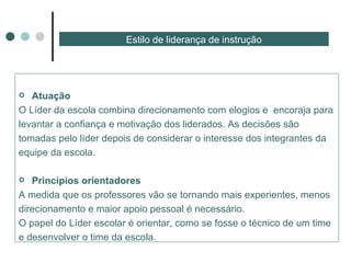 Estilo de liderança de instrução Atuação  O Líder da escola combina direcionamento com elogios e  encoraja para levantar a confiança e motivação dos liderados. As decisões são  tomadas pelo líder depois de considerar o interesse dos integrantes da equipe da escola. Princípios orientadores  A medida que os professores vão se tornando mais experientes, menos  direcionamento e maior apoio pessoal é necessário. O papel do Líder escolar é orientar, como se fosse o técnico de um time e desenvolver o time da escola. 