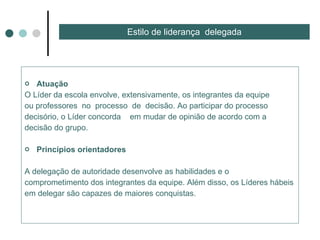 Atuação  O Líder da escola envolve, extensivamente, os integrantes da equipe ou professores  no  processo  de  decisão. Ao participar do processo decisório, o Líder concorda  em mudar de opinião de acordo com a  decisão do grupo. Princípios orientadores  A delegação de autoridade desenvolve as habilidades e o comprometimento dos integrantes da equipe. Além disso, os Líderes hábeis em delegar são capazes de maiores conquistas. Estilo de liderança  delegada 