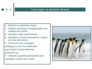 Definem os objetivos claros. Exibem confiança e receptividade com relação aos outros. Discutem fatos abertamente Solicitam e ouvem ativamente o ponto de vista dos outros. Convivem com situações ambíguas e com circunstâncias que mudam constantemente, aceitando-as. Utilizam a gestão participativa para  conseguir a ajuda dos outros. Como agem os diretores eficazes 