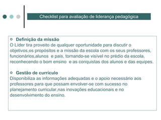 Definição da missão  O Líder tira proveito de qualquer oportunidade para discutir o objetivos,os propósitos e a missão da escola com os seus professores, funcionários,alunos  e pais, tornando-se visível no prédio da escola, reconhecendo o bom ensino  e as conquistas dos alunos e das equipes. Gestão de currículo  Disponibiliza as informações adequadas e o apoio necessário aos professores para que possam envolver-se com sucesso no  planejamento curricular,nas inovações educacionais e no desenvolvimento do ensino. Checklist para avaliação de liderança pedagógica 