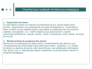 Supervisão do ensino  O Líder dedica o tempo em orientar os professores de sua  escola sobre como ensinar,  observando o seu desempenho em aulas encorajando os  funcionários a fazer o melhor do seu trabalho.Instrui e aconselha os professores de uma maneira solidária, encorajando - os  a  definir objetivos que proporcionem o próprio crescimento profissional,  quando  precisa  criticar  comporta-se  como  mentor  ao invés de um juiz. Monitoramento do progresso dos alunos  Revisa com os professores os dados sobre o comportamento dos alunos e usa o levantamento das informações sobre estes para medir o  progresso,  no  sentido  de atingir os objetivos da escola, além disso fornece  aos professores informações dos  alunos  que  é  utilizada para ajudar a determinar os pontos fortes e fracos no  programa pedagógico. Checklist para avaliação de liderança pedagógica 