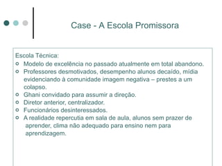 Escola Técnica:   Modelo de excelência no passado atualmente em total abandono. Professores desmotivados, desempenho alunos decaído, mídia evidenciando à comunidade imagem negativa – prestes a um colapso.  Ghani convidado para assumir a direção.  Diretor anterior, centralizador.  Funcionários desinteressados. A realidade repercutia em sala de aula, alunos sem prazer de  aprender, clima não adequado para ensino nem para  aprendizagem. Case - A Escola Promissora 