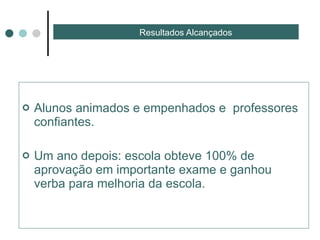 Resultados Alcançados  Alunos animados e empenhados e  professores confiantes. Um ano depois: escola obteve 100% de aprovação em importante exame e ganhou verba para melhoria da escola. 