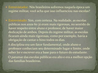  Entrevistador: Nós brasileiros sofremos naquela época um
  regime militar, você acha que isso influenciou nas escolas?

 Entrevistado: Sim, com certeza. Na realidade, as escolas
 públicas nos anos 60 já eram mais rigorosas, no sentido de
 haver respeito entre aluno e professor, de haver maior
 dedicação de ambos. Depois do regime militar, as escolas
 ficaram ainda mais rigorosas, como por exemplo, havia a
 obrigação de cantar o hino todos os dias.
 A disciplina era um fator fundamental, onde aluno e
 professor conheciam seu determinado lugar e limite, onde
 saber ler e escrever era a base para o futuro do estudante.
 O patamar das escolas públicas era alto e era a melhor opção
 das famílias brasileiras.
 