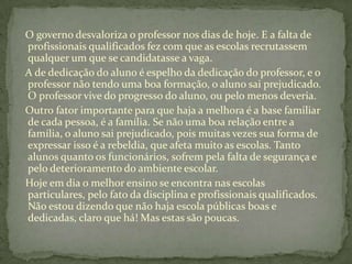 O governo desvaloriza o professor nos dias de hoje. E a falta de
profissionais qualificados fez com que as escolas recrutassem
qualquer um que se candidatasse a vaga.
A de dedicação do aluno é espelho da dedicação do professor, e o
professor não tendo uma boa formação, o aluno sai prejudicado.
O professor vive do progresso do aluno, ou pelo menos deveria.
Outro fator importante para que haja a melhora é a base familiar
de cada pessoa, é a família. Se não uma boa relação entre a
família, o aluno sai prejudicado, pois muitas vezes sua forma de
expressar isso é a rebeldia, que afeta muito as escolas. Tanto
alunos quanto os funcionários, sofrem pela falta de segurança e
pelo deterioramento do ambiente escolar.
Hoje em dia o melhor ensino se encontra nas escolas
particulares, pelo fato da disciplina e profissionais qualificados.
Não estou dizendo que não haja escola públicas boas e
dedicadas, claro que há! Mas estas são poucas.
 