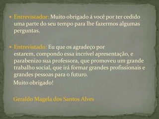  Entrevistador: Muito obrigado á você por ter cedido
 uma parte do seu tempo para lhe fazermos algumas
 perguntas.

 Entrevistado: Eu que os agradeço por
 estarem, compondo essa incrível apresentação, e
 parabenizo sua professora, que promoveu um grande
 trabalho social, que irá formar grandes profissionais e
 grandes pessoas para o futuro.
 Muito obrigado!

 Geraldo Magela dos Santos Alves
 