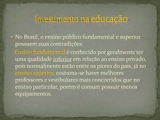  No Brasil, o ensino público fundamental e superior
 possuem suas contradições.
 Ensino fundamental é conhecido por geralmente ter
 uma qualidade inferior em relação ao ensino privado,
 pois normalmente estão entre os piores do país, já no
 ensino superior, costuma-se haver melhores
 professores e vestibulares mais concorridos que no
 ensino particular, porém é comum possuir menos
 equipamentos.
 