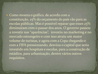  Como mostra o gráfico, de acordo com a
 constituição, 25% do orçamento do país vão para as
 escolas públicas. Mas é possível reparar que esses 25%
 diminuíram com o passar dos anos. O governo passou
 a investir nas “aparências”, investiu no marketing e no
 mercado estrangeiro e com isso atraiu um maior
 volume de turistas, e agora com a Copa chegando e
 com a FIFA pressionando, desviou o capital que seria
 investido em hospitais e escolas, para a construção de
 estádios, para urbanização, dentre vários outros
 requisitos.
 
