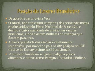  De acordo com a revista Veja
 O Brasil, não conseguiu cumprir 3 das principais metas
  estabelecidas pelo Plano Nacional de Educação, e
  devido a baixa qualidade do ensino nas escolas
  brasileiras, ainda existem milhares de crianças que
  ficaram para trás.
 A baixa qualidade das escolas é diretamente
  responsável por manter o país na 88ª posição no IDE
  (Índice de Desenvolvimento Educacional).
 A situação brasileira se iguala a alguns países
  africanos, e outros como Paraguai, Equador e Bolívia.
 