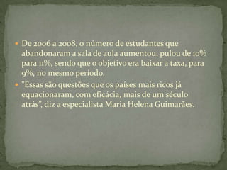  De 2006 a 2008, o número de estudantes que
  abandonaram a sala de aula aumentou, pulou de 10%
  para 11%, sendo que o objetivo era baixar a taxa, para
  9%, no mesmo período.
 "Essas são questões que os países mais ricos já
  equacionaram, com eficácia, mais de um século
  atrás”, diz a especialista Maria Helena Guimarães.
 