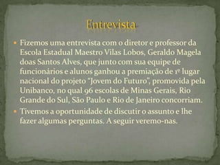  Fizemos uma entrevista com o diretor e professor da
  Escola Estadual Maestro Vilas Lobos, Geraldo Magela
  doas Santos Alves, que junto com sua equipe de
  funcionários e alunos ganhou a premiação de 1º lugar
  nacional do projeto “Jovem do Futuro”, promovida pela
  Unibanco, no qual 96 escolas de Minas Gerais, Rio
  Grande do Sul, São Paulo e Rio de Janeiro concorriam.
 Tivemos a oportunidade de discutir o assunto e lhe
  fazer algumas perguntas. A seguir veremo-nas.
 