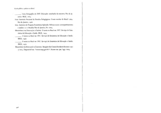 Escola pública e pobreza no Brasil
___. Censo Demo9refico de 2000. Educação: resultados da amostra. Rio de Ja-
neiro: IBGE, 2003.
INEP. Instituto Nacional de Estudos Pedagógicos. Censo escolar do Brasil 1964.
Rio de Janeiro, 1966.
IPEA. Instituto de Pesquisa Econômica Aplicada. Políticas sociais: acompanhamento
e análise. n. 6. Brasília/Rio de Janeiro, fev. 2003.
MINISTÉRIO DA EDUCAÇÃO ESAÚDE. O ensino no Brasil em 1937. Serviço de Esta-
tística da Educação e Saude. IBGE, 1 943.
___. O ensino no Brasil em 1941. Serviço de Estatística da Educação e Saude.
IBGE, 1946.
___. O ensino no Brasil em 1945. Serviço de Estatística da Educação e Saúde.
IBGE, 1950.
MINISTÉRIO DE EDUCAÇÃO ECULTURA. Sinopses dos Censos Escolares dos anos 199 1
a 2003. Disponível em: <www.inep.gov.br>. Acesso em: jan./ago. 2004.
 