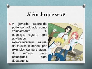 Além do que se vê
O A jornada estendida
pode ser adotada como
complemento à
educação regular, com
atividades
extracurriculares (aulas
de música e dança, por
exemplo) ou para aulas
de reforço para
estudantes com
defasagens.
 