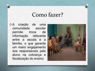 Como fazer?
O A criação de uma
comunidade escolar
permite troca de
informação relevante
entre a escola e a
família, o que garante
um maior engajamento
dos responsáveis pelo
aluno na cobrança e
fiscalização do ensino.
 
