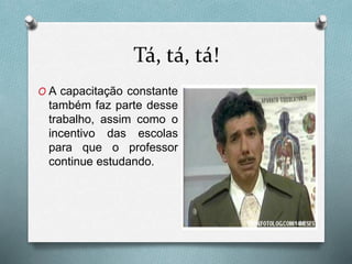 Tá, tá, tá!
O A capacitação constante
também faz parte desse
trabalho, assim como o
incentivo das escolas
para que o professor
continue estudando.
 