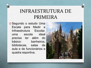 INFRAESTRUTURA DE
PRIMEIRA
O Segundo o estudo Uma
Escala para Medir a
Infraestrutura Escolar,
uma escola ideal
precisa ter além do
básico: banheiros,
bibliotecas, salas de
aula e de funcionários e
quadra esportiva.
 
