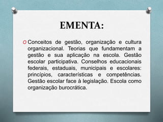 EMENTA:
O Conceitos de gestão, organização e cultura
organizacional. Teorias que fundamentam a
gestão e sua aplicação na escola. Gestão
escolar participativa. Conselhos educacionais
federais, estaduais, municipais e escolares:
princípios, características e competências.
Gestão escolar face à legislação. Escola como
organização burocrática.
 