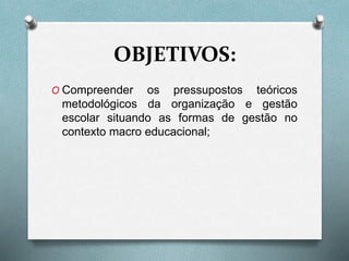 OBJETIVOS:
O Compreender os pressupostos teóricos
metodológicos da organização e gestão
escolar situando as formas de gestão no
contexto macro educacional;
 