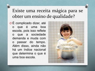 Existe uma receita mágica para se
obter um ensino de qualidade?
O É complicado dizer, até
o que é uma boa
escola, pois isso reflete
o que a sociedade
demanda e muda com
o passar do tempo.
Além disso, ainda não
há um índice nacional
que determina o que é
uma boa escola.
 