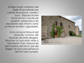 Antiga masia catalana del segle XII envoltada per camps de pastura, conreu i bosc. Disposa d'unes instal·lacions i serveis de qualitat, adaptada a les necessitats dels infants i amb un tracte familiar i agradable. A la comarca Natural del Moianès, a 4 Kms. del municipi de Moià (Bages). Situat en un turó amb vistes a Montserrat, Parc Natural de Sant Llorenç del Munt, pla del Bages i la zona pre-pirinenca del Port del Compte.