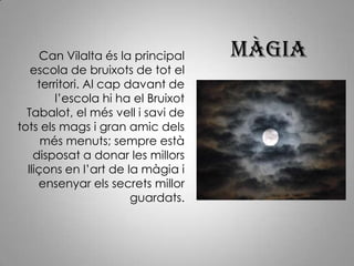 Màgia Can Vilalta és la principal escola de bruixots de tot el territori. Al cap davant de l’escola hi ha el Bruixot Tabalot, el més vell i savi de tots els mags i gran amic dels més menuts; sempre està disposat a donar les millors lliçons en l’art de la màgia i ensenyar els secrets millor guardats.