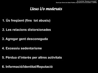 1. Ús freqüent (fins tot abusiu)
2. Les relacions distorsionades
3. Agregar gent desconeguda
4. Excessiu sedentarisme
5. Pèrdua d’interès per altres activitats
De l'activitat “Sempre connectat!”.
Escrit per Servei de Salut Pública -Ajuntament de Granollers- i EdPAC.
Lleus i/o moderats
6. Informació/Identitat/Reputació
 