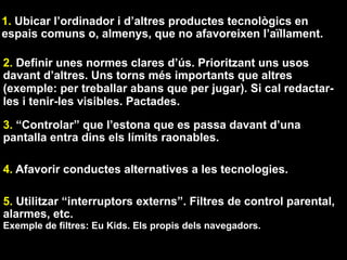 1. Ubicar l’ordinador i d’altres productes tecnològics en
espais comuns o, almenys, que no afavoreixen l’aïllament.
2. Definir unes normes clares d’ús. Prioritzant uns usos
davant d’altres. Uns torns més importants que altres
(exemple: per treballar abans que per jugar). Si cal redactar-
les i tenir-les visibles. Pactades.
3. “Controlar” que l’estona que es passa davant d’una
pantalla entra dins els límits raonables.
4. Afavorir conductes alternatives a les tecnologies.
5. Utilitzar “interruptors externs”. Filtres de control parental,
alarmes, etc.
Exemple de filtres: Eu Kids. Els propis dels navegadors.
 