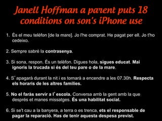 Janell Hoffman a parent puts 18
conditions on son's iPhone use
1.  És el meu telèfon [de la mare]. Jo l'he comprat. He pagat per ell. Jo t'ho
cedeixo.
2. Sempre sabré la contrasenya.
3. Si sona, respon. És un telèfon. Digues hola, sigues educat. Mai
ignoris la trucada si és del teu pare o de la mare.
4. S’apagarà durant la nit i es tornarà a encendre a les 07.30h. Respecta
els horaris de les altres famílies.
5. No el faràs servir a l’escola. Conversa amb la gent amb la que
després et manes missatges. És una habilitat social.
6. Si se't cau a la banyera, a terra o es trenca, ets el responsable de
pagar la reparació. Has de tenir aquesta despesa previst.
 