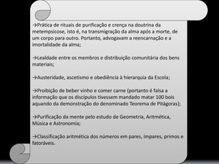 →Prática de rituais de purificação e crença na doutrina da 
metempsicose, isto é, na transmigração da alma após a morte, de 
um corpo para outro. Portanto, advogavam a reencarnação e a 
imortalidade da alma; 
→Lealdade entre os membros e distribuição comunitária dos bens 
materiais; 
→Austeridade, ascetismo e obediência à hierarquia da Escola; 
→Proibição de beber vinho e comer carne (portanto é falsa a 
informação que os discípulos tivessem mandado matar 100 bois 
aquando da demonstração do denominado Teorema de Pitágoras); 
→Purificação da mente pelo estudo de Geometria, Aritmética, 
Música e Astronomia; 
→Classificação aritmética dos números em pares, ímpares, primos e 
fatoráveis. 
 