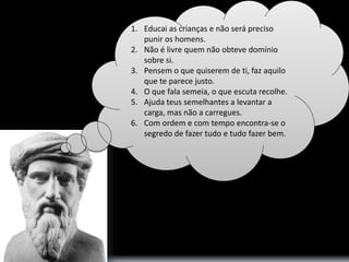 1. Educai as crianças e não será preciso 
punir os homens. 
2. Não é livre quem não obteve domínio 
sobre si. 
3. Pensem o que quiserem de ti, faz aquilo 
que te parece justo. 
4. O que fala semeia, o que escuta recolhe. 
5. Ajuda teus semelhantes a levantar a 
carga, mas não a carregues. 
6. Com ordem e com tempo encontra-se o 
segredo de fazer tudo e tudo fazer bem. 
 