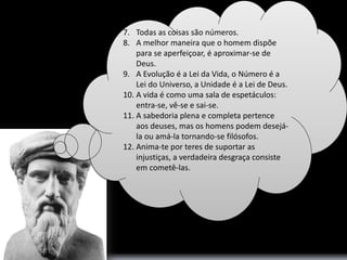 7. Todas as coisas são números. 
8. A melhor maneira que o homem dispõe 
para se aperfeiçoar, é aproximar-se de 
Deus. 
9. A Evolução é a Lei da Vida, o Número é a 
Lei do Universo, a Unidade é a Lei de Deus. 
10. A vida é como uma sala de espetáculos: 
entra-se, vê-se e sai-se. 
11. A sabedoria plena e completa pertence 
aos deuses, mas os homens podem desejá-la 
ou amá-la tornando-se filósofos. 
12. Anima-te por teres de suportar as 
injustiças, a verdadeira desgraça consiste 
em cometê-las. 
