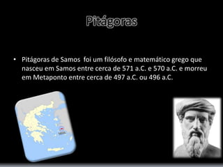Pitágoras 
• Pitágoras de Samos foi um filósofo e matemático grego que 
nasceu em Samos entre cerca de 571 a.C. e 570 a.C. e morreu 
em Metaponto entre cerca de 497 a.C. ou 496 a.C. 
 