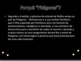 Porquê “Pitágoras”? 
• Segundo a tradição, a pitonisa do oráculo de Delfos avisou os 
pais de Pitágoras - Mnésarcnos e a sua mulher Parthénis - 
que o filho esperado por Parthénis seria um homem de 
extrema beleza, inteligência e bondade, e iria contribuir de 
forma única para o benefício de todos os homens. Quando a 
criança nasceu os seus progenitores deram-lhe o nome de 
Pitágoras, em homenagem à pitonisa que havia previsto para 
ele uma vida incomum. 
 