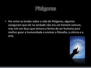 Pitágoras 
• Por entre as lendas sobre a vida de Pitágoras, algumas 
asseguram que ele na verdade não era um homem comum, 
mas sim um deus que tomara a forma de ser humano para 
melhor guiar a humanidade e ensinar a filosofia, a ciência e a 
arte. 
 