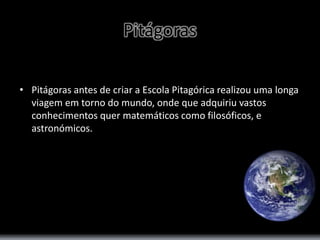 Pitágoras 
• Pitágoras antes de criar a Escola Pitagórica realizou uma longa 
viagem em torno do mundo, onde que adquiriu vastos 
conhecimentos quer matemáticos como filosóficos, e 
astronómicos. 
 
